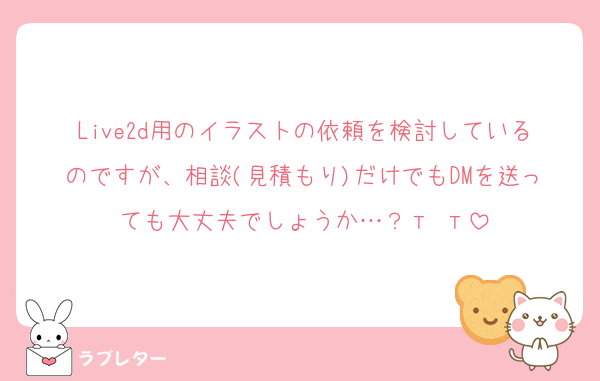 Live2d用のイラストの依頼を検討しているのですが、相談(見積もり)だけでもDMを送っても大丈夫でしょうか…？‬т т