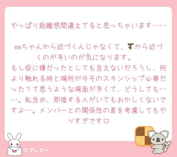 やっぱり距離感間違えてると思っちゃいます……
emちゃんから近づくんじゃなくて、🦅から近づくのが多いのが気になります。
もし仮に嫌だったとしても言えないだろうし、何より触れる時と場所が今そのスキンシップ必要だった？て思うような場面が多くて、どうしても……。私含め、邪推する人がいてもおかしくないですよ…。メンバーとの関係性の差を考慮してもやりすぎです