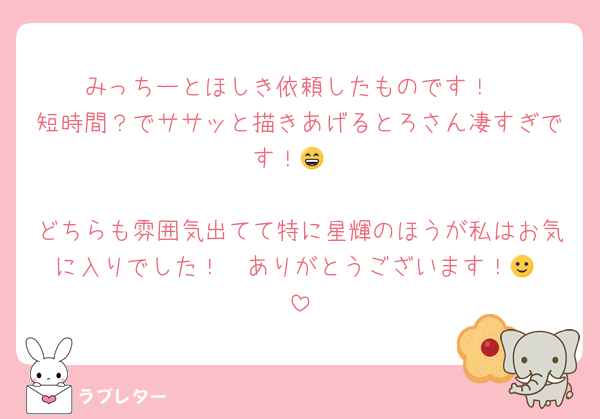 みっちーとほしき依頼したものです！
短時間？でササッと描きあげるとろさん凄すぎです！😄

どちらも雰囲気出てて特に星輝のほうが私はお気に入りでした！　ありがとうございます！🙂‍↕️