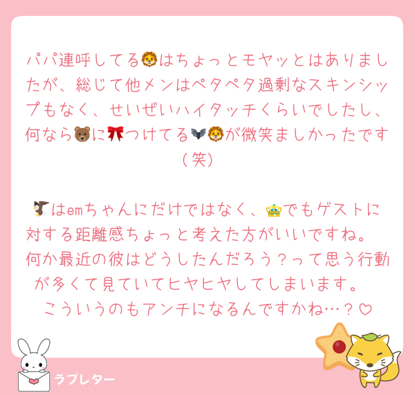 パパ連呼してる🦁はちょっとモヤッとはありましたが、総じて他メンはペタペタ過剰なスキンシップもなく、せいぜいハイタッチくらいでしたし、何なら🐻に🎀つけてる🦇🦁が微笑ましかったです(笑)

🦅はemちゃんにだけではなく、👑でもゲストに対する距離感ちょっと考えた方がいいですね。
何か最近の彼はどうしたんだろう？って思う行動が多くて見ていてヒヤヒヤしてしまいます。
こういうのもアンチになるんですかね…？