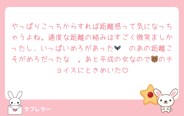 やっぱりこっちからすれば距離感って気になっちゃうよね。適度な距離の絡みはすごく微笑ましかったし、いっぱいめろがあった🫶🦇のあの距離こそがめろだったな〜。あと平成の女なので🐻のチョイスにときめいた