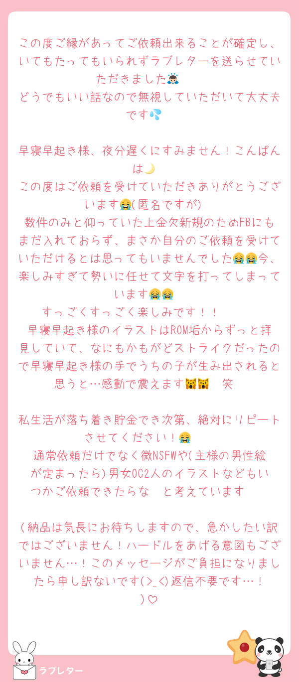 この度ご縁があってご依頼出来ることが確定し、いてもたってもいられずラブレターを送らせていただきました🙇🏻
どうでもいい話なので無視していただいて大丈夫です💦

早寝早起き様、夜分遅くにすみません！こんばんは🌙
この度はご依頼を受けていただきありがとうございます😭(匿名ですが)
数件のみと仰っていた上金欠新規のためFBにもまだ入れておらず、まさか自分のご依頼を受けていただけるとは思ってもいませんでした😭😭今、楽しみすぎて勢いに任せて文字を打ってしまっています😭😭
すっごくすっごく楽しみです！！🩷🩷
早寝早起き様のイラストはROM垢からずっと拝見していて、なにもかもがどストライクだったので早寝早起き様の手でうちの子が生み出されると思うと…感動で震えます🙀🙀🩷笑

私生活が落ち着き貯金でき次第、絶対にリピートさせてください！😭🩷
通常依頼だけでなく微NSFWや(主様の男性絵が定まったら)男女OC2人のイラストなどもいつかご依頼できたらな〜と考えています🥹

(納品は気長にお待ちしますので、急かしたい訳ではございません！ハードルをあげる意図もございません…！このメッセージがご負担になりましたら申し訳ないです(>_<)返信不要です…！)