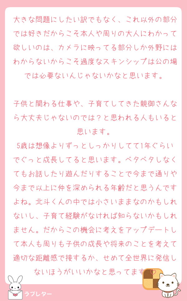 大きな問題にしたい訳でもなく、これ以外の部分では好きだからこそ本人や周りの大人にわかって欲しいのは、カメラに映ってる部分しか外野にはわからないからこそ過度なスキンシップは公の場では必要ないんじゃないかなと思います。

子供と関わる仕事や、子育てしてきた親御さんなら大丈夫じゃないのでは？と思われる人もいると思います。
5歳は想像よりずっとしっかりしてて1年ぐらいでぐっと成長してると思います。ベタベタしなくてもお話したり遊んだりすることで今まで通りや今まで以上に仲を深められる年齢だと思うんですよね。北斗くんの中では小さいままなのかもしれないし、子育て経験がなければ知らないかもしれません。だからこの機会に考えをアップデートして本人も周りも子供の成長や将来のことを考えて適切な距離感で接するか、せめて全世界に発信しないほうがいいかなと思ってます☺️
