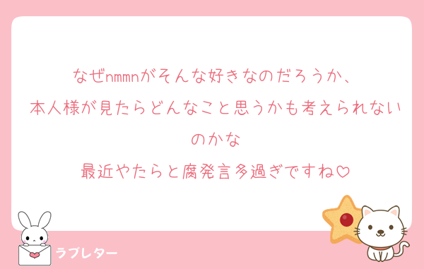 なぜnmmnがそんな好きなのだろうか、
本人様が見たらどんなこと思うかも考えられないのかな
最近やたらと腐発言多過ぎですね