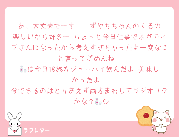 あ、大丈夫でーす❣️  ずやちちゃんのくるの楽しいから好きー ちょっと今日仕事でネガティブさんになったから考えすぎちゃったよー変なこと言ってごめんね
🍶は今日100%カジューハイ飲んだよ 美味しかったよ
今できるのはとりあえず両方まわしてラジオリク かな？🍶