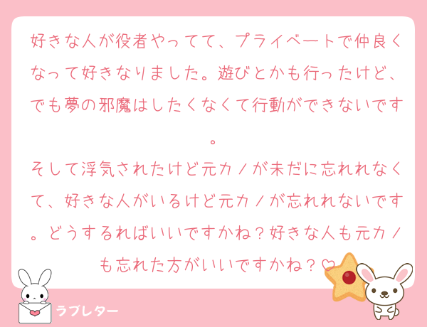 好きな人が役者やってて、プライベートで仲良くなって好きなりました。遊びとかも行ったけど、でも夢の邪魔はしたくなくて行動ができないです。
そして浮気されたけど元カノが未だに忘れれなくて、好きな人がいるけど元カノが忘れれないです。どうするればいいですかね？好きな人も元カノも忘れた方がいいですかね？