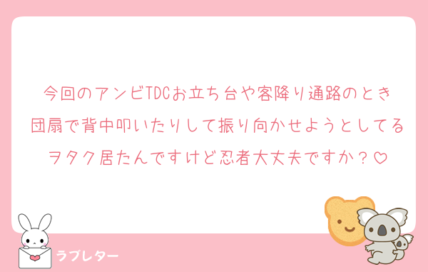 今回のアンビTDCお立ち台や客降り通路のとき団扇で背中叩いたりして振り向かせようとしてるヲタク居たんですけど忍者大丈夫ですか？