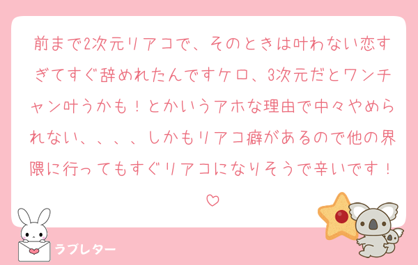 前まで2次元リアコで、そのときは叶わない恋すぎてすぐ辞めれたんですケロ、3次元だとワンチャン叶うかも！とかいうアホな理由で中々やめられない、、、、しかもリアコ癖があるので他の界隈に行ってもすぐリアコになりそうで辛いです！
