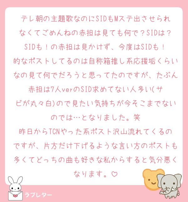 テレ朝の主題歌なのにSIDもMステ出させられなくてごめんねの赤担は見ても何で？SIDは？SIDも！の赤担は見かけず、今度はSIDも！的なポストしてるのは自称箱推し系応援垢くらいなの見て何でだろうと思ってたのですが、たぶん赤担は7人verのSID求めてない人多い(サビが丸々白)ので見たい気持ちが今そこまでないのでは…となりました。笑
昨日からTCNやった系ポスト沢山流れてくるのですが、片方だけ下げるような言い方のポストも多くてどっちの曲も好きな私からすると気分悪くなります。