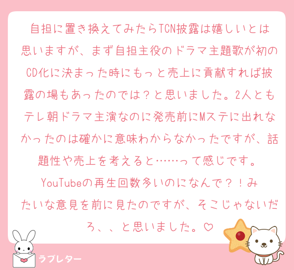 自担に置き換えてみたらTCN披露は嬉しいとは思いますが、まず自担主役のドラマ主題歌が初のCD化に決まった時にもっと売上に貢献すれば披露の場もあったのでは？と思いました。2人ともテレ朝ドラマ主演なのに発売前にMステに出れなかったのは確かに意味わからなかったですが、話題性や売上を考えると……って感じです。
YouTubeの再生回数多いのになんで？！みたいな意見を前に見たのですが、そこじゃないだろ、、と思いました。