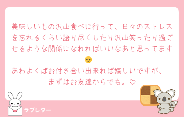 美味しいもの沢山食べに行って、日々のストレスを忘れるくらい語り尽くしたり沢山笑ったり過ごせるような関係になれればいいなあと思ってます😌
あわよくばお付き合い出来れば嬉しいですが、
まずはお友達からでも。