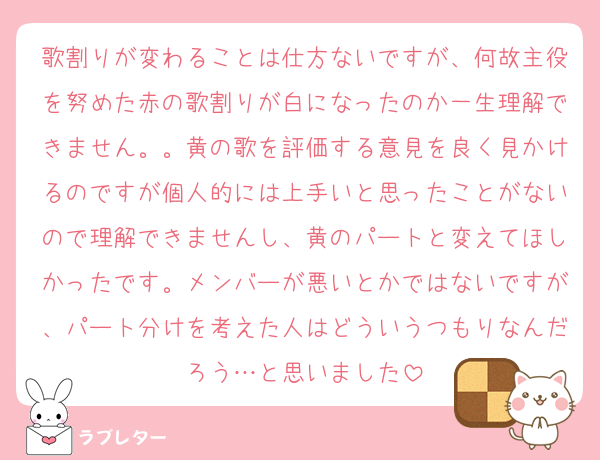 歌割りが変わることは仕方ないですが、何故主役を努めた赤の歌割りが白になったのか一生理解できません。。黄の歌を評価する意見を良く見かけるのですが個人的には上手いと思ったことがないので理解できませんし、黄のパートと変えてほしかったです。メンバーが悪いとかではないですが、パート分けを考えた人はどういうつもりなんだろう…と思いました