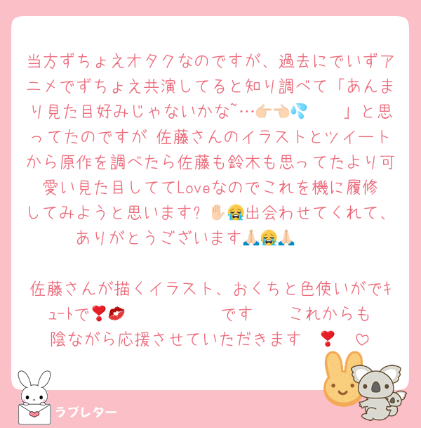 当方ずちょえオタクなのですが、過去にでいずアニメでずちょえ共演してると知り調べて「あんまり見た目好みじゃないかな~…👉🏻👈🏻💦」と思ってたのですが 佐藤さんのイラストとツイートから原作を調べたら佐藤も鈴木も思ってたより可愛い見た目しててLoveなのでこれを機に履修してみようと思います✋🏻😭出会わせてくれて、ありがとうございます🙏🏻😭🙏🏻

佐藤さんが描くイラスト、おくちと色使いがでｷｭｰﾄで𝑩𝑰𝑮 𝑳𝑶𝑽𝑬です❣️💋これからも陰ながら応援させていただきます❣️🫶🏻