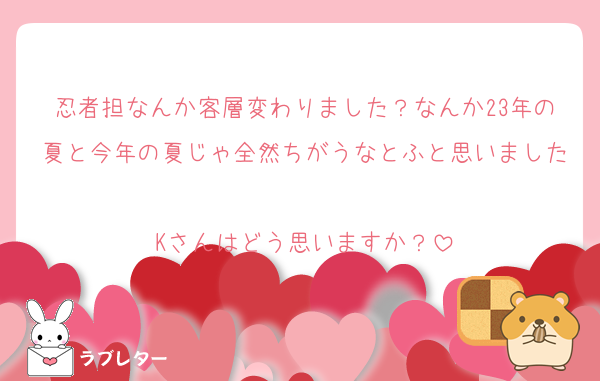 忍者担なんか客層変わりました？なんか23年の夏と今年の夏じゃ全然ちがうなとふと思いました
Kさんはどう思いますか？