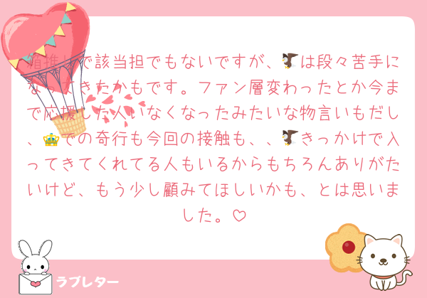 箱推しで該当担でもないですが、🦅は段々苦手になってきたかもです。ファン層変わったとか今まで応援した人いなくなったみたいな物言いもだし、👑での奇行も今回の接触も、、🦅きっかけで入ってきてくれてる人もいるからもちろんありがたいけど、もう少し顧みてほしいかも、とは思いました。