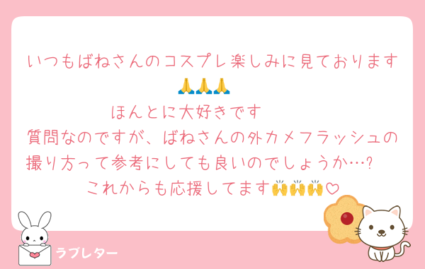 いつもばねさんのコスプレ楽しみに見ております🙏🙏🙏
ほんとに大好きです🫶🫶
質問なのですが、ばねさんの外カメフラッシュの撮り方って参考にしても良いのでしょうか…❓
これからも応援してます🙌🙌🙌