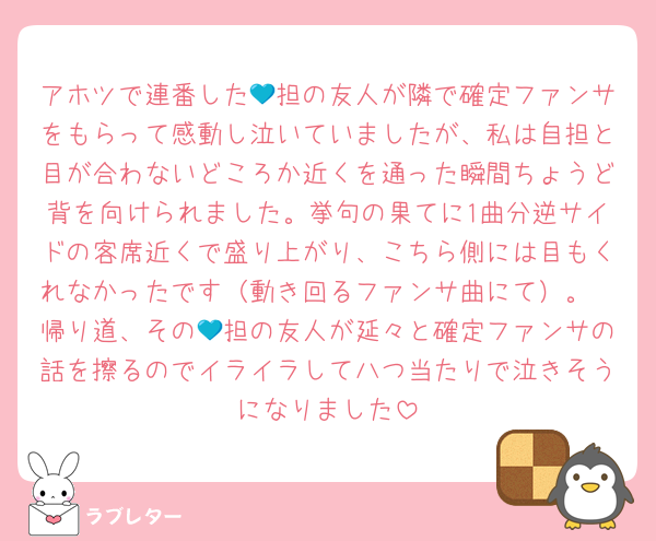 アホツで連番した💙担の友人が隣で確定ファンサをもらって感動し泣いていましたが、私は自担と目が合わないどころか近くを通った瞬間ちょうど背を向けられました。挙句の果てに1曲分逆サイドの客席近くで盛り上がり、こちら側には目もくれなかったです（動き回るファンサ曲にて）。
帰り道、その💙担の友人が延々と確定ファンサの話を擦るのでイライラして八つ当たりで泣きそうになりました