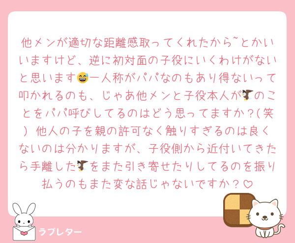 他メンが適切な距離感取ってくれたから~とかいいますけど、逆に初対面の子役にいくわけがないと思います😅一人称がパパなのもあり得ないって叩かれるのも、じゃあ他メンと子役本人が🦅のことをパパ呼びしてるのはどう思ってますか？(笑) 他人の子を親の許可なく触りすぎるのは良くないのは分かりますが、子役側から近付いてきたら手離した🦅をまた引き寄せたりしてるのを振り払うのもまた変な話じゃないですか？