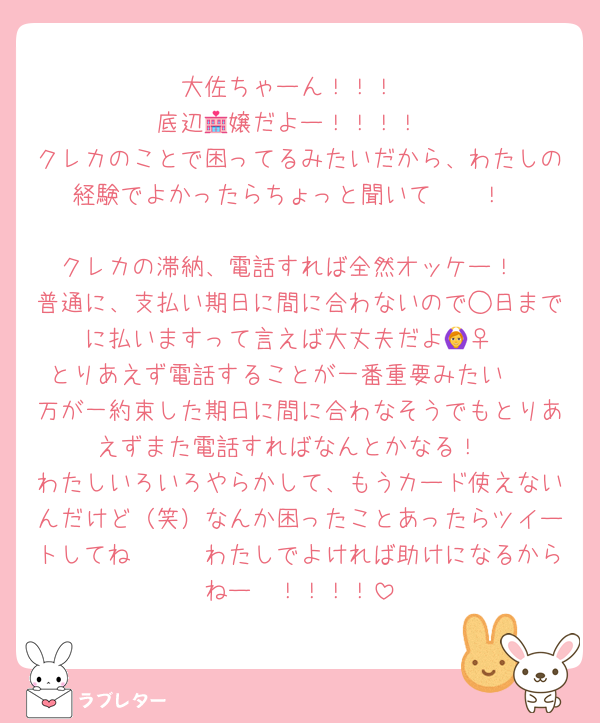 大佐ちゃーん！！！
底辺🏩嬢だよー！！！！
クレカのことで困ってるみたいだから、わたしの経験でよかったらちょっと聞いて〜🥹！

クレカの滞納、電話すれば全然オッケー！
普通に、支払い期日に間に合わないので◯日までに払いますって言えば大丈夫だよ🙆‍♀️
とりあえず電話することが一番重要みたい🥹
万が一約束した期日に間に合わなそうでもとりあえずまた電話すればなんとかなる！
わたしいろいろやらかして、もうカード使えないんだけど（笑）なんか困ったことあったらツイートしてね🥹🥹　わたしでよければ助けになるからねー🥹！！！！