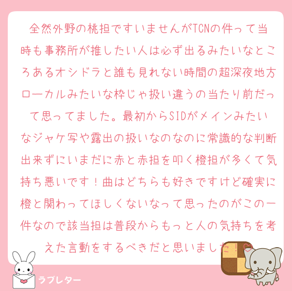 全然外野の桃担ですいませんがTCNの件って当時も事務所が推したい人は必ず出るみたいなところあるオシドラと誰も見れない時間の超深夜地方ローカルみたいな枠じゃ扱い違うの当たり前だって思ってました。最初からSIDがメインみたいなジャケ写や露出の扱いなのなのに常識的な判断出来ずにいまだに赤と赤担を叩く橙担が多くて気持ち悪いです！曲はどちらも好きですけど確実に橙と関わってほしくないなって思ったのがこの一件なので該当担は普段からもっと人の気持ちを考えた言動をするべきだと思いました！