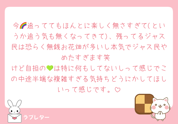 今🌈追っててもほんとに楽しく無さすぎて(というか追う気も無くなってきて)、残ってるジャス民は恐らく無銭お花畑が多いし本気でジャス民やめたすぎます笑
けど自担の💚は特に何もしてないしって感じでこの中途半端な複雑すぎる気持ちどうにかしてほしいって感じです。