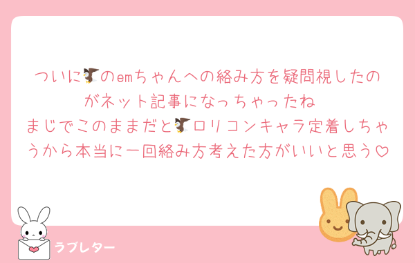 ついに🦅のemちゃんへの絡み方を疑問視したのがネット記事になっちゃったね
まじでこのままだと🦅ロリコンキャラ定着しちゃうから本当に一回絡み方考えた方がいいと思う