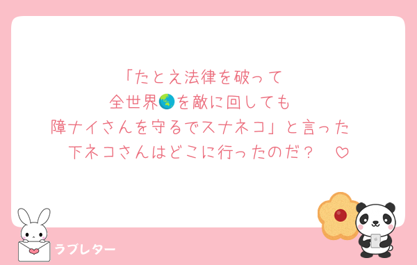 「たとえ法律を破って
全世界🌏を敵に回しても
障ナイさんを守るでスナネコ」と言った
下ネコさんはどこに行ったのだ？🥺
