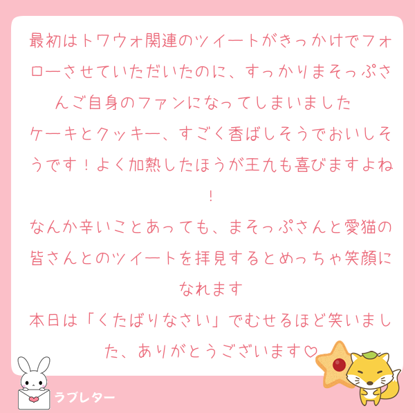 最初はトワウォ関連のツイートがきっかけでフォローさせていただいたのに、すっかりまそっぷさんご自身のファンになってしまいました❤︎
ケーキとクッキー、すごく香ばしそうでおいしそうです！よく加熱したほうが王九も喜びますよね！
なんか辛いことあっても、まそっぷさんと愛猫の皆さんとのツイートを拝見するとめっちゃ笑顔になれます
本日は「くたばりなさい」でむせるほど笑いました、ありがとうございます
