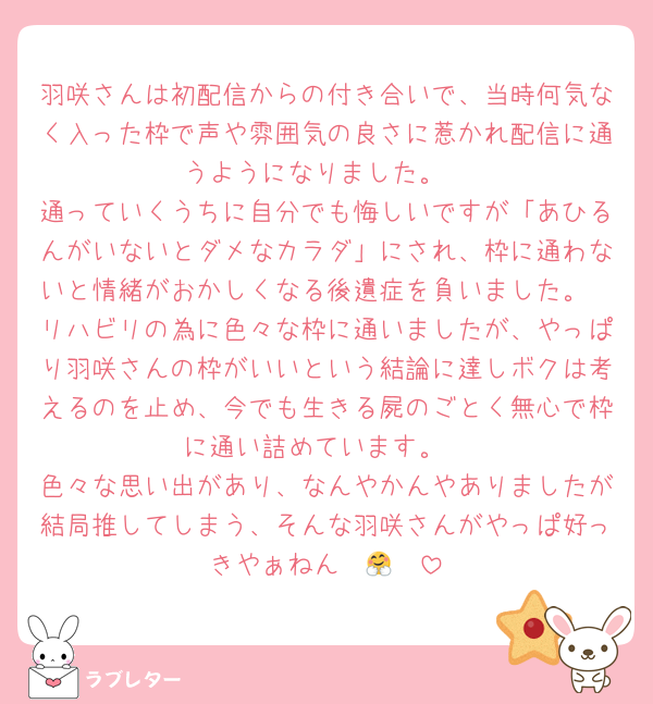 羽咲さんは初配信からの付き合いで、当時何気なく入った枠で声や雰囲気の良さに惹かれ配信に通うようになりました。
通っていくうちに自分でも悔しいですが「あひるんがいないとダメなカラダ」にされ、枠に通わないと情緒がおかしくなる後遺症を負いました。
リハビリの為に色々な枠に通いましたが、やっぱり羽咲さんの枠がいいという結論に達しボクは考えるのを止め、今でも生きる屍のごとく無心で枠に通い詰めています。
色々な思い出があり、なんやかんやありましたが結局推してしまう、そんな羽咲さんがやっぱ好っきやぁねん〜🤗❤️