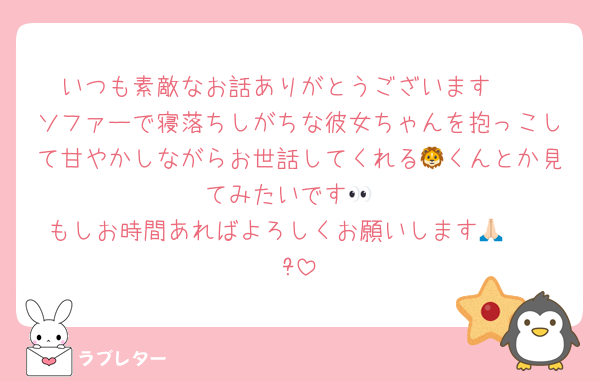 いつも素敵なお話ありがとうございます❣️
ソファーで寝落ちしがちな彼女ちゃんを抱っこして甘やかしながらお世話してくれる🦁くんとか見てみたいです👀
もしお時間あればよろしくお願いします🙏🏻  ̖́-