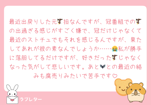 最近出戻りした元🦅担なんですが、冠番組での🦅の出過ぎる感じがすごく嫌で、冠だけじゃなくて最近のストチュでもそれを感じるんですが、果たしてあれが彼の素なんでしょうか……😭私が勝手に落胆してるだけですが、好きだった🦅じゃなくなった気がして悲しいです。あと🦇との最近の絡みも腐売りみたいで苦手です