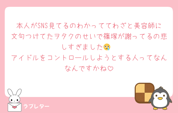 本人がSNS見てるのわかっててわざと美容師に文句つけてたヲタクのせいで篠塚が謝ってるの悲しすぎました😢
アイドルをコントロールしようとする人ってなんなんですかね