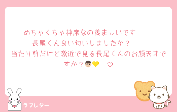めちゃくちゃ神席なの羨ましいです♡♡♡
長尾くん良い匂いしましたか？🥹
当たり前だけど激近で見る長尾くんのお顔天才ですか？👦🏻💛