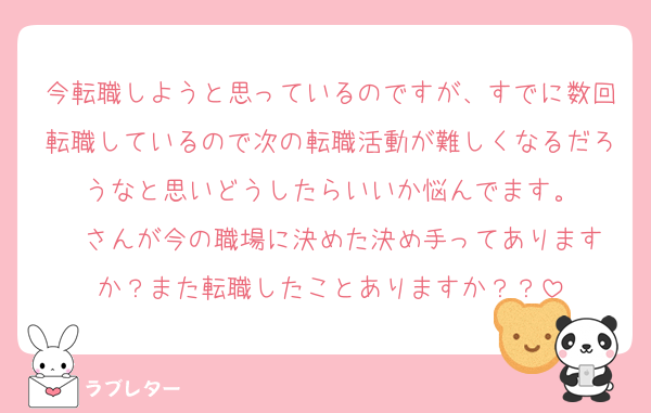 今転職しようと思っているのですが、すでに数回転職しているので次の転職活動が難しくなるだろうなと思いどうしたらいいか悩んでます。
❤️さんが今の職場に決めた決め手ってありますか？また転職したことありますか？？