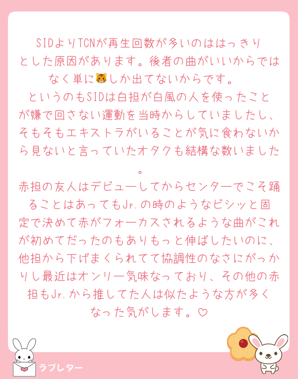 SIDよりTCNが再生回数が多いのははっきりとした原因があります。後者の曲がいいからではなく単に🐯しか出てないからです。
というのもSIDは白担が白風の人を使ったことが嫌で回さない運動を当時からしていましたし、そもそもエキストラがいることが気に食わないから見ないと言っていたオタクも結構な数いました。
赤担の友人はデビューしてからセンターでこそ踊ることはあってもJr.の時のようなビシッと固定で決めて赤がフォーカスされるような曲がこれが初めてだったのもありもっと伸ばしたいのに、他担から下げまくられてて協調性のなさにがっかりし最近はオンリー気味なっており、その他の赤担もJr.から推してた人は似たような方が多くなった気がします。