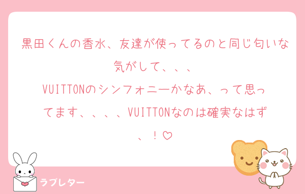 黒田くんの香水、友達が使ってるのと同じ匂いな気がして、、、
VUITTONのシンフォニーかなあ、って思ってます、、、、VUITTONなのは確実なはず、！