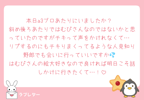 本日a3ブロあたりにいましたか？
斜め後ろあたりではむぴさんなのではないかと思っていたのですがチキって声をかけれなくて…
リプするのにもチキりまくってるような人見知り野郎でも会いに行っていいですか💦
はむぴさんの絵大好きなので良ければ明日こそ話しかけに行きたくて…！