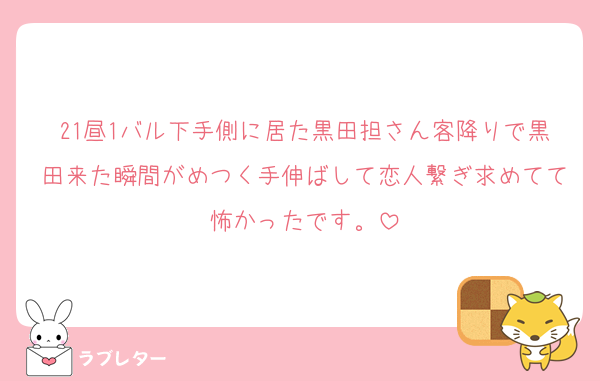 21昼1バル下手側に居た黒田担さん客降りで黒田来た瞬間がめつく手伸ばして恋人繋ぎ求めてて怖かったです。