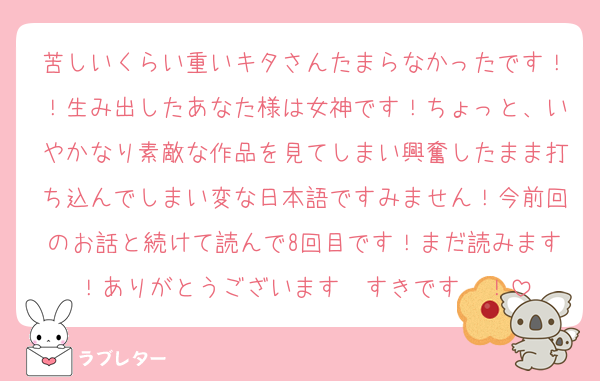 苦しいくらい重いキタさんたまらなかったです！！生み出したあなた様は女神です！ちょっと、いやかなり素敵な作品を見てしまい興奮したまま打ち込んでしまい変な日本語ですみません！今前回のお話と続けて読んで8回目です！まだ読みます！ありがとうございます〜すきです〜！