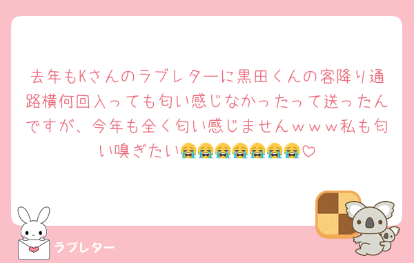 去年もKさんのラブレターに黒田くんの客降り通路横何回入っても匂い感じなかったって送ったんですが、今年も全く匂い感じませんｗｗｗ私も匂い嗅ぎたい😭😭😭😭😭😭😭