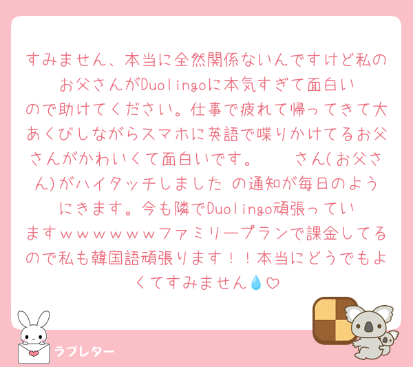 すみません、本当に全然関係ないんですけど私のお父さんがDuolingoに本気すぎて面白いので助けてください。仕事で疲れて帰ってきて大あくびしながらスマホに英語で喋りかけてるお父さんがかわいくて面白いです。𓏸𓏸さん(お父さん)がハイタッチしました の通知が毎日のようにきます。今も隣でDuolingo頑張っていますｗｗｗｗｗｗファミリープランで課金してるので私も韓国語頑張ります！！本当にどうでもよくてすみません💧‬