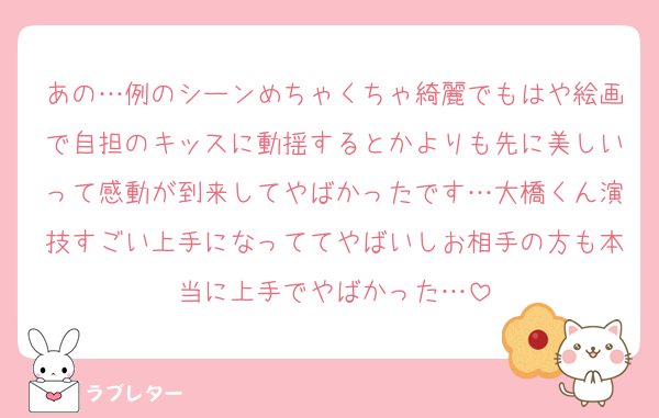 あの…例のシーンめちゃくちゃ綺麗でもはや絵画で自担のキッスに動揺するとかよりも先に美しいって感動が到来してやばかったです…大橋くん演技すごい上手になっててやばいしお相手の方も本当に上手でやばかった…