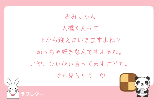 みみしゃん
大橋くんって
下から迎えにいきますよね？
めっちゃ好きなんですよあれ。
いや、ひぃひぃ言ってますけども。
でも見ちゃう。