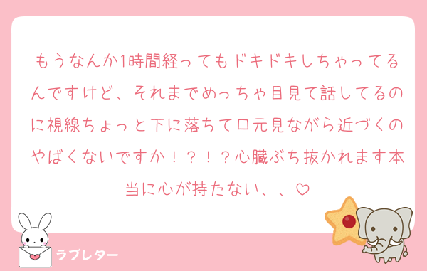もうなんか1時間経ってもドキドキしちゃってるんですけど、それまでめっちゃ目見て話してるのに視線ちょっと下に落ちて口元見ながら近づくのやばくないですか！？！？心臓ぶち抜かれます本当に心が持たない、、