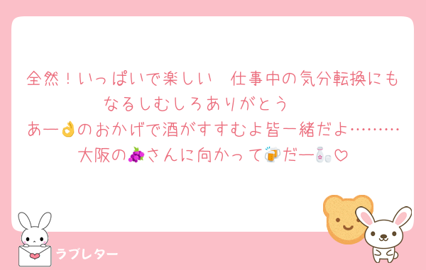 全然！いっぱいで楽しい🥰仕事中の気分転換にもなるしむしろありがとう❣️
あー👌のおかげで酒がすすむよ皆一緒だよ………大阪の🍇さんに向かって🍻だー🍶