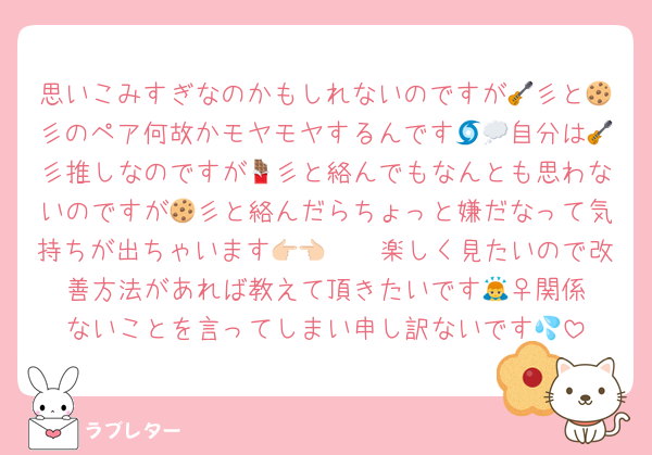 思いこみすぎなのかもしれないのですが🎸彡と🍪彡のペア何故かモヤモヤするんです🌀💭自分は🎸彡推しなのですが🍫彡と絡んでもなんとも思わないのですが🍪彡と絡んだらちょっと嫌だなって気持ちが出ちゃいます👉🏻👈🏻楽しく見たいので改善方法があれば教えて頂きたいです🙇‍♀️関係ないことを言ってしまい申し訳ないです💦