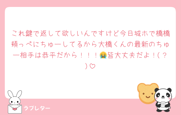 これ鍵で返して欲しいんですけど今日城ホで橋橋頬っぺにちゅーしてるから大橋くんの最新のちゅー相手は恭平だから！！！😭皆大丈夫だよ！(？)