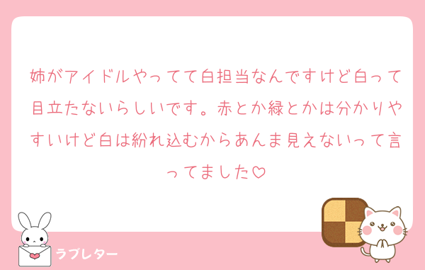 姉がアイドルやってて白担当なんですけど白って目立たないらしいです。赤とか緑とかは分かりやすいけど白は紛れ込むからあんま見えないって言ってました