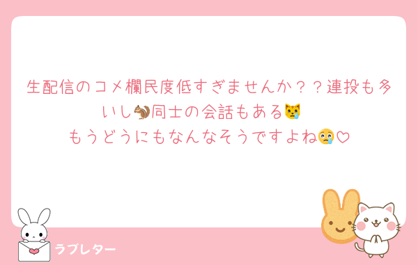 生配信のコメ欄民度低すぎませんか？？連投も多いし🐿同士の会話もある😿
もうどうにもなんなそうですよね😢