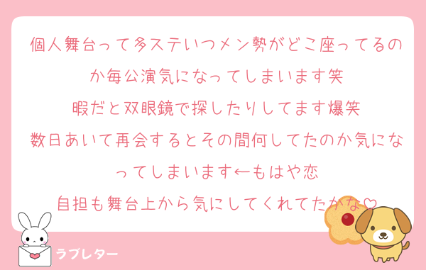 個人舞台って多ステいつメン勢がどこ座ってるのか毎公演気になってしまいます笑
暇だと双眼鏡で探したりしてます爆笑
数日あいて再会するとその間何してたのか気になってしまいます←もはや恋
自担も舞台上から気にしてくれてたかな